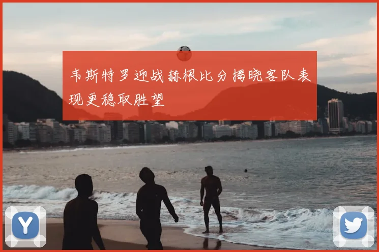 韦斯特罗迎战赫根比分揭晓客队表现更稳取胜望