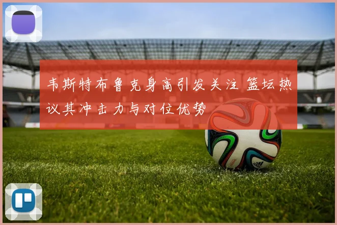 韦斯特布鲁克身高引发关注 篮坛热议其冲击力与对位优势