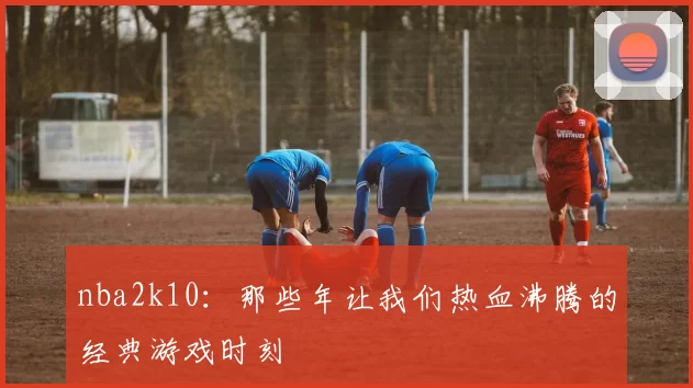 nba2k10：那些年让我们热血沸腾的经典游戏时刻