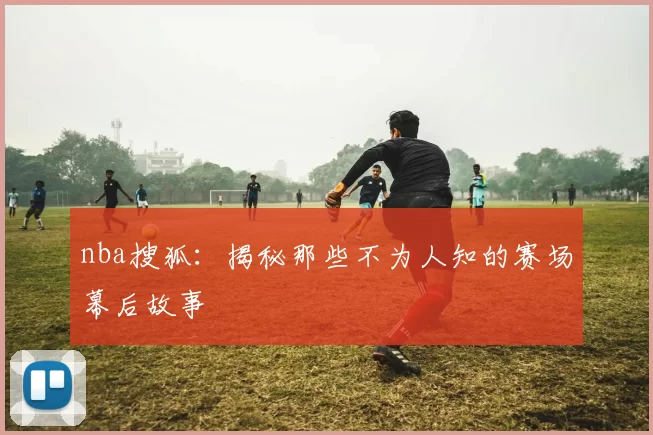 nba搜狐：揭秘那些不为人知的赛场幕后故事
