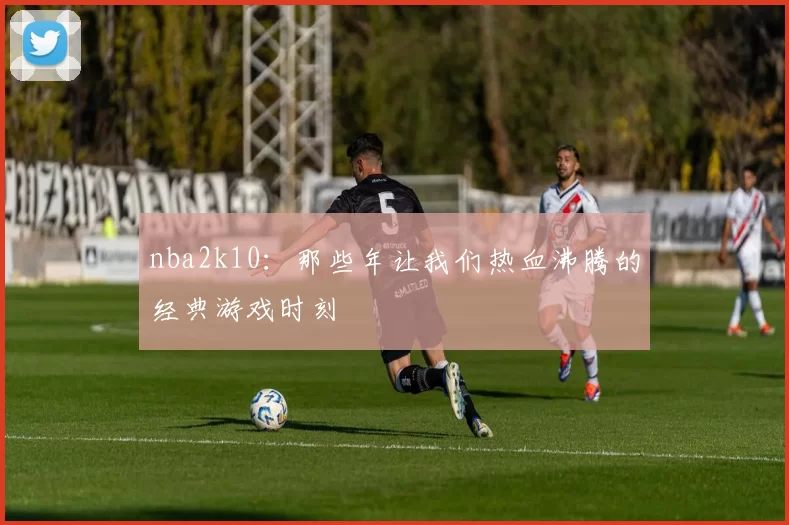 nba2k10：那些年让我们热血沸腾的经典游戏时刻