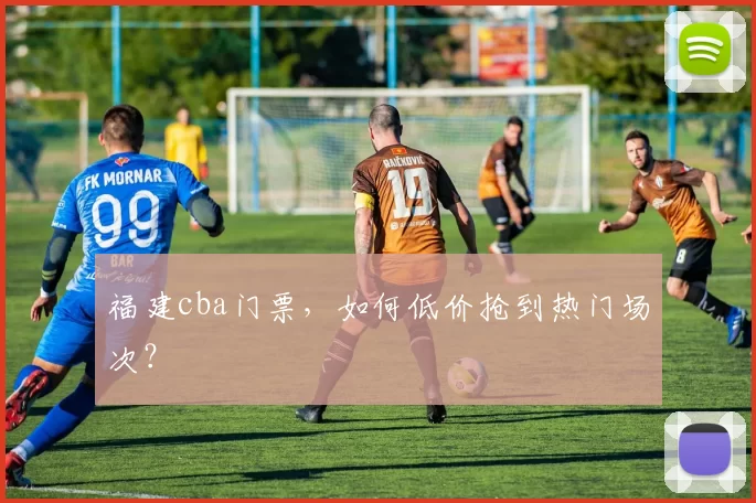 福建cba门票,如何低价抢到热门场次?