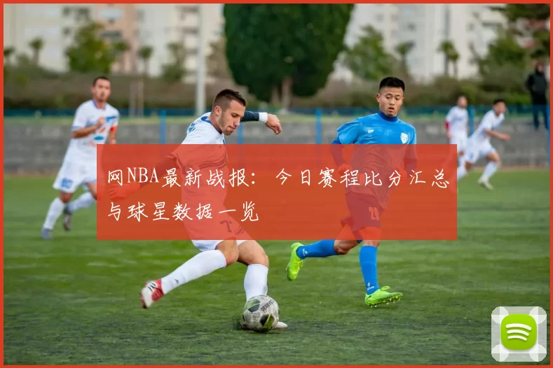 网NBA最新战报：今日赛程比分汇总与球星数据一览