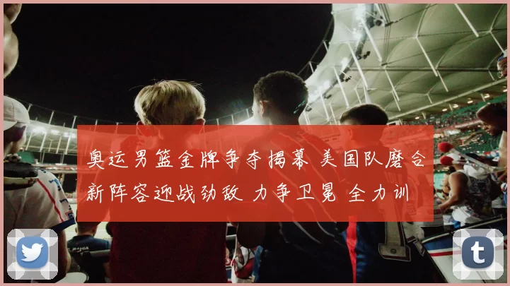奥运男篮金牌争夺揭幕 美国队磨合新阵容迎战劲敌 力争卫冕 全力训练备战