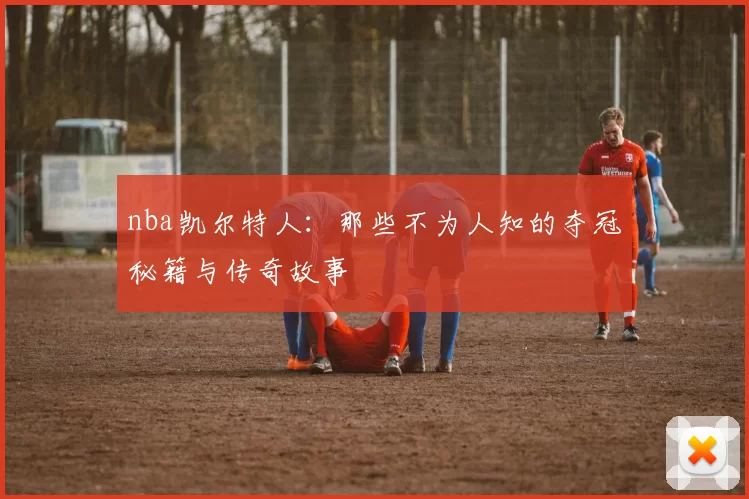 nba凯尔特人：那些不为人知的夺冠秘籍与传奇故事